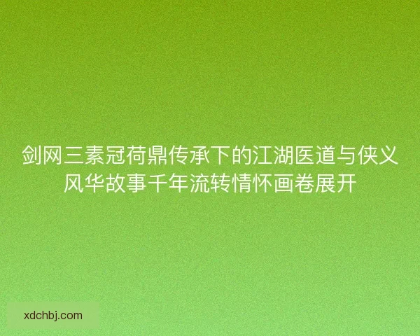 剑网三素冠荷鼎传承下的江湖医道与侠义风华故事千年流转情怀画卷展开