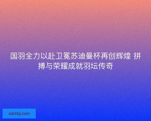 国羽全力以赴卫冕苏迪曼杯再创辉煌 拼搏与荣耀成就羽坛传奇