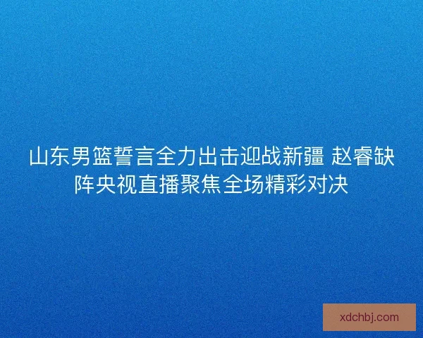 山东男篮誓言全力出击迎战新疆 赵睿缺阵央视直播聚焦全场精彩对决