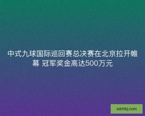 中式九球国际巡回赛总决赛在北京拉开帷幕 冠军奖金高达500万元