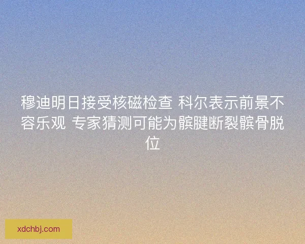 穆迪明日接受核磁检查 科尔表示前景不容乐观 专家猜测可能为髌腱断裂髌骨脱位