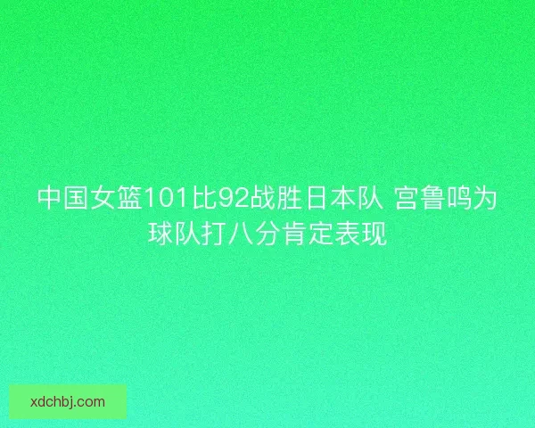 中国女篮101比92战胜日本队 宫鲁鸣为球队打八分肯定表现