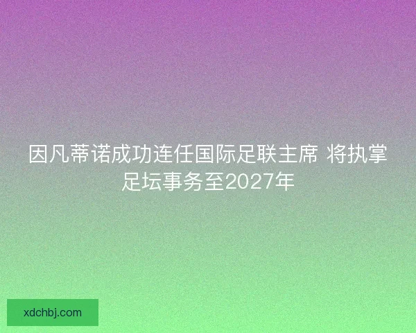 因凡蒂诺成功连任国际足联主席 将执掌足坛事务至2027年