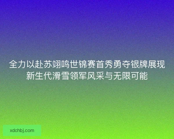 全力以赴苏翊鸣世锦赛首秀勇夺银牌展现新生代滑雪领军风采与无限可能